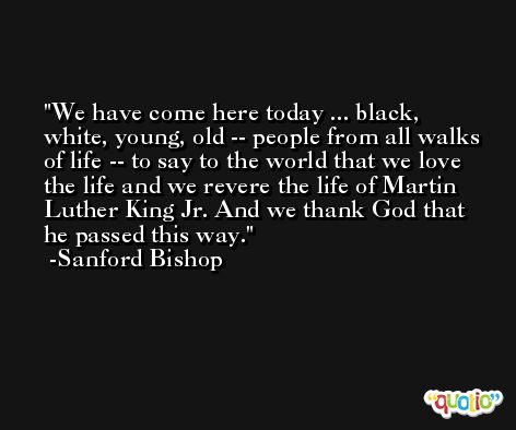 We have come here today ... black, white, young, old -- people from all walks of life -- to say to the world that we love the life and we revere the life of Martin Luther King Jr. And we thank God that he passed this way. -Sanford Bishop