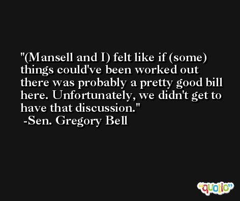 (Mansell and I) felt like if (some) things could've been worked out there was probably a pretty good bill here. Unfortunately, we didn't get to have that discussion. -Sen. Gregory Bell