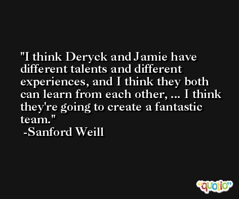 I think Deryck and Jamie have different talents and different experiences, and I think they both can learn from each other, ... I think they're going to create a fantastic team. -Sanford Weill