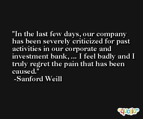 In the last few days, our company has been severely criticized for past activities in our corporate and investment bank, ... I feel badly and I truly regret the pain that has been caused. -Sanford Weill
