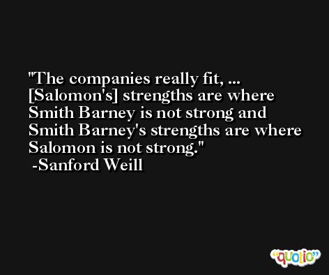 The companies really fit, ... [Salomon's] strengths are where Smith Barney is not strong and Smith Barney's strengths are where Salomon is not strong. -Sanford Weill