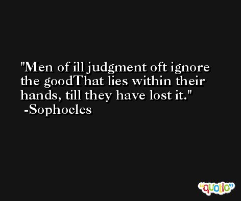 Men of ill judgment oft ignore the goodThat lies within their hands, till they have lost it. -Sophocles