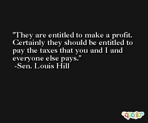 They are entitled to make a profit. Certainly they should be entitled to pay the taxes that you and I and everyone else pays. -Sen. Louis Hill