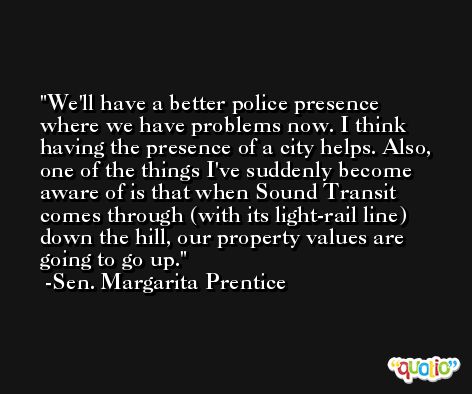 We'll have a better police presence where we have problems now. I think having the presence of a city helps. Also, one of the things I've suddenly become aware of is that when Sound Transit comes through (with its light-rail line) down the hill, our property values are going to go up. -Sen. Margarita Prentice