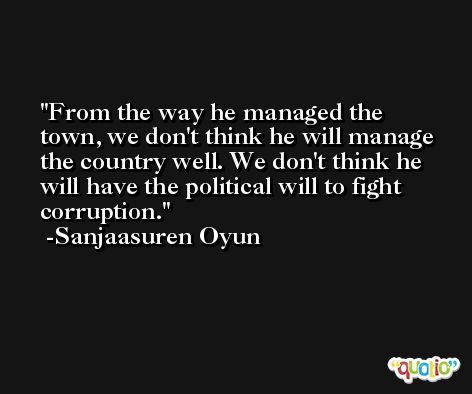 From the way he managed the town, we don't think he will manage the country well. We don't think he will have the political will to fight corruption. -Sanjaasuren Oyun