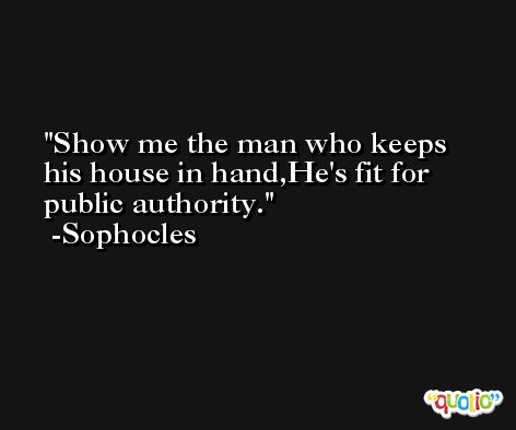 Show me the man who keeps his house in hand,He's fit for public authority. -Sophocles