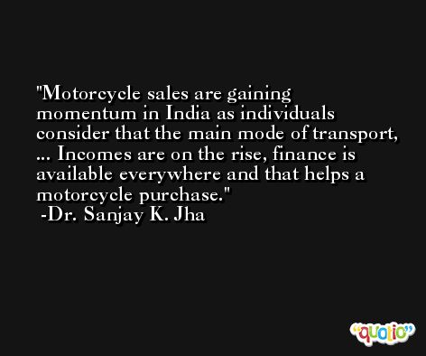 Motorcycle sales are gaining momentum in India as individuals consider that the main mode of transport, ... Incomes are on the rise, finance is available everywhere and that helps a motorcycle purchase. -Dr. Sanjay K. Jha