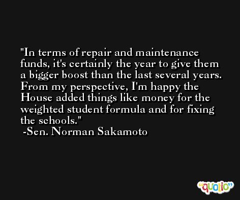 In terms of repair and maintenance funds, it's certainly the year to give them a bigger boost than the last several years. From my perspective, I'm happy the House added things like money for the weighted student formula and for fixing the schools. -Sen. Norman Sakamoto