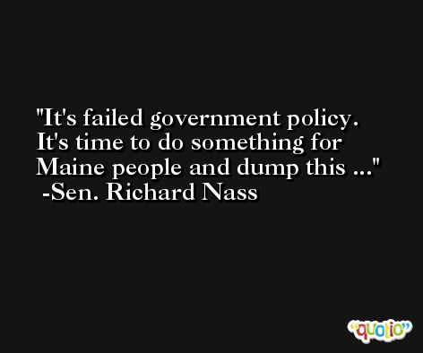 It's failed government policy. It's time to do something for Maine people and dump this ... -Sen. Richard Nass
