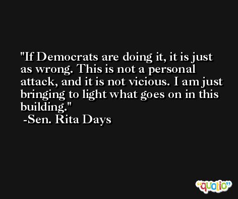If Democrats are doing it, it is just as wrong. This is not a personal attack, and it is not vicious. I am just bringing to light what goes on in this building. -Sen. Rita Days