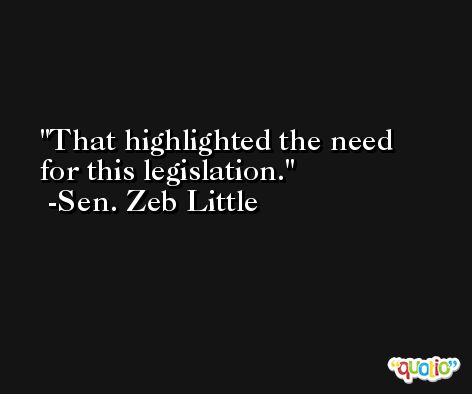 That highlighted the need for this legislation. -Sen. Zeb Little
