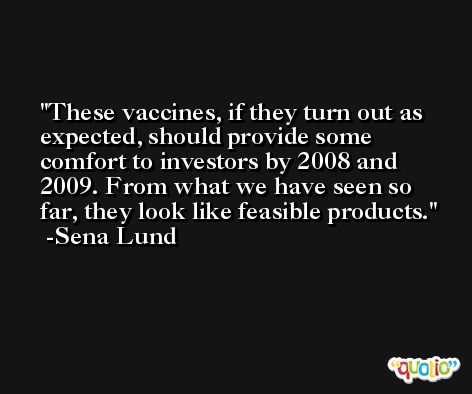 These vaccines, if they turn out as expected, should provide some comfort to investors by 2008 and 2009. From what we have seen so far, they look like feasible products. -Sena Lund