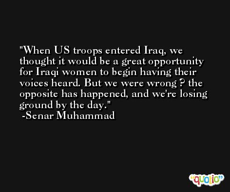 When US troops entered Iraq, we thought it would be a great opportunity for Iraqi women to begin having their voices heard. But we were wrong ? the opposite has happened, and we're losing ground by the day. -Senar Muhammad