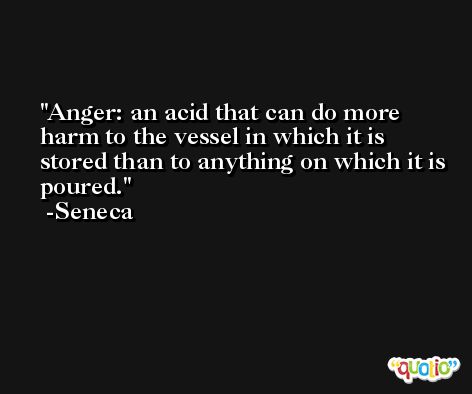 Anger: an acid that can do more harm to the vessel in which it is stored than to anything on which it is poured. -Seneca