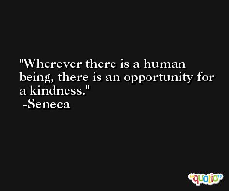 Wherever there is a human being, there is an opportunity for a kindness. -Seneca