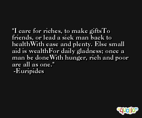 I care for riches, to make giftsTo friends, or lead a sick man back to healthWith ease and plenty. Else small aid is wealthFor daily gladness; once a man be doneWith hunger, rich and poor are all as one. -Euripides