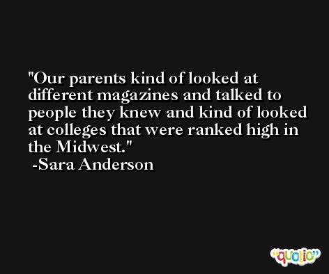 Our parents kind of looked at different magazines and talked to people they knew and kind of looked at colleges that were ranked high in the Midwest. -Sara Anderson