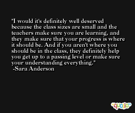 I would it's definitely well deserved because the class sizes are small and the teachers make sure you are learning, and they make sure that your progress is where it should be. And if you aren't where you should be in the class, they definitely help you get up to a passing level or make sure your understanding everything. -Sara Anderson