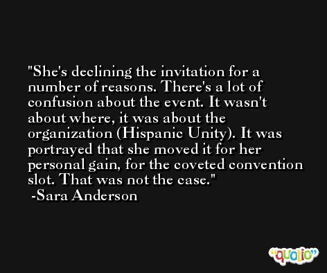 She's declining the invitation for a number of reasons. There's a lot of confusion about the event. It wasn't about where, it was about the organization (Hispanic Unity). It was portrayed that she moved it for her personal gain, for the coveted convention slot. That was not the case. -Sara Anderson