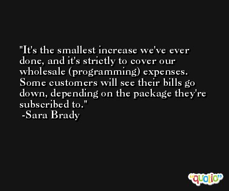 It's the smallest increase we've ever done, and it's strictly to cover our wholesale (programming) expenses. Some customers will see their bills go down, depending on the package they're subscribed to. -Sara Brady
