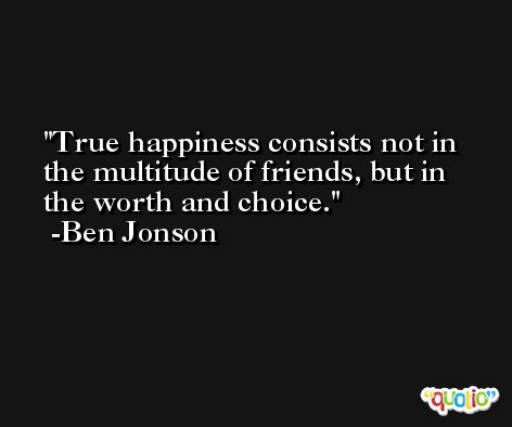 True happiness consists not in the multitude of friends, but in the worth and choice. -Ben Jonson