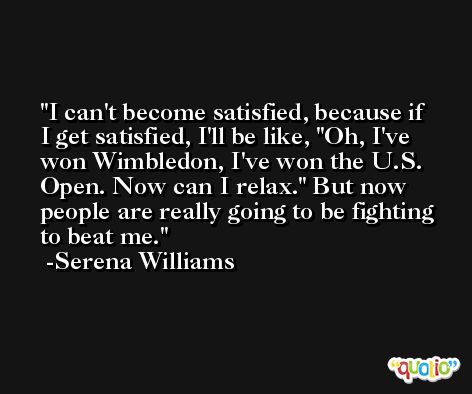 I can't become satisfied, because if I get satisfied, I'll be like, 'Oh, I've won Wimbledon, I've won the U.S. Open. Now can I relax.' But now people are really going to be fighting to beat me. -Serena Williams
