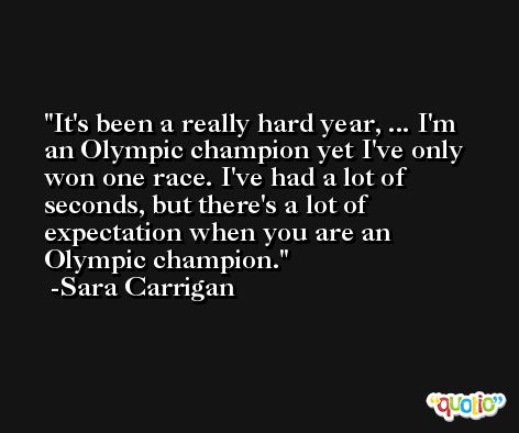 It's been a really hard year, ... I'm an Olympic champion yet I've only won one race. I've had a lot of seconds, but there's a lot of expectation when you are an Olympic champion. -Sara Carrigan