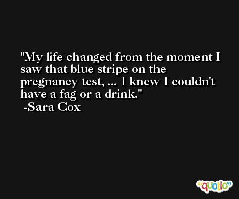 My life changed from the moment I saw that blue stripe on the pregnancy test, ... I knew I couldn't have a fag or a drink. -Sara Cox