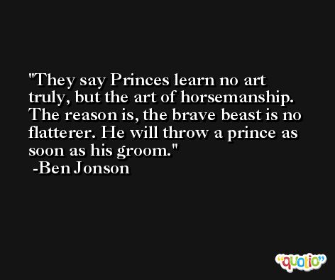 They say Princes learn no art truly, but the art of horsemanship. The reason is, the brave beast is no flatterer. He will throw a prince as soon as his groom. -Ben Jonson