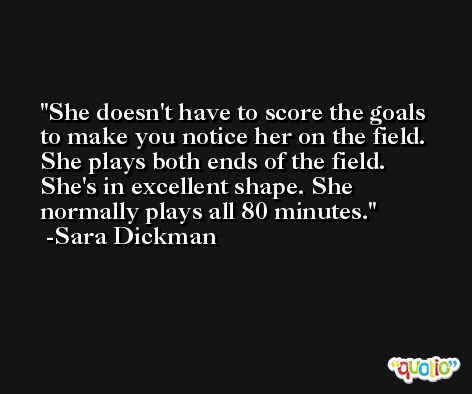 She doesn't have to score the goals to make you notice her on the field. She plays both ends of the field. She's in excellent shape. She normally plays all 80 minutes. -Sara Dickman