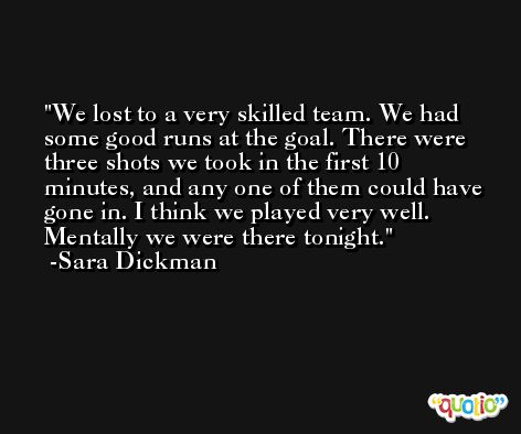 We lost to a very skilled team. We had some good runs at the goal. There were three shots we took in the first 10 minutes, and any one of them could have gone in. I think we played very well. Mentally we were there tonight. -Sara Dickman