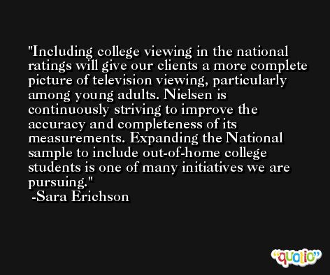 Including college viewing in the national ratings will give our clients a more complete picture of television viewing, particularly among young adults. Nielsen is continuously striving to improve the accuracy and completeness of its measurements. Expanding the National sample to include out-of-home college students is one of many initiatives we are pursuing. -Sara Erichson