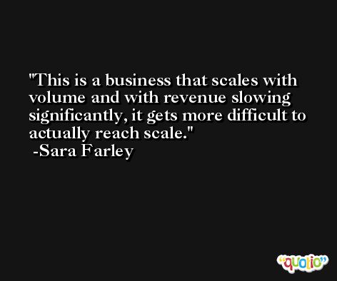 This is a business that scales with volume and with revenue slowing significantly, it gets more difficult to actually reach scale. -Sara Farley