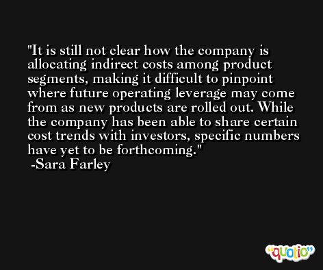 It is still not clear how the company is allocating indirect costs among product segments, making it difficult to pinpoint where future operating leverage may come from as new products are rolled out. While the company has been able to share certain cost trends with investors, specific numbers have yet to be forthcoming. -Sara Farley