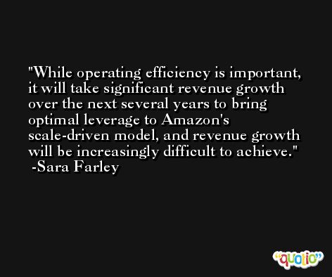 While operating efficiency is important, it will take significant revenue growth over the next several years to bring optimal leverage to Amazon's scale-driven model, and revenue growth will be increasingly difficult to achieve. -Sara Farley