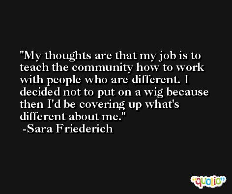 My thoughts are that my job is to teach the community how to work with people who are different. I decided not to put on a wig because then I'd be covering up what's different about me. -Sara Friederich