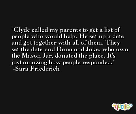 Clyde called my parents to get a list of people who would help. He set up a date and got together with all of them. They set the date and Dana and Jake, who own the Mason Jar, donated the place. It's just amazing how people responded. -Sara Friederich