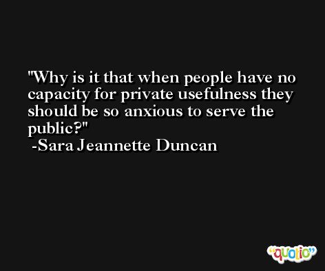 Why is it that when people have no capacity for private usefulness they should be so anxious to serve the public? -Sara Jeannette Duncan