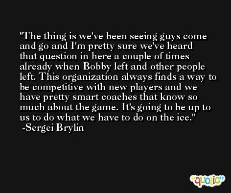 The thing is we've been seeing guys come and go and I'm pretty sure we've heard that question in here a couple of times already when Bobby left and other people left. This organization always finds a way to be competitive with new players and we have pretty smart coaches that know so much about the game. It's going to be up to us to do what we have to do on the ice. -Sergei Brylin