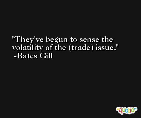 They've begun to sense the volatility of the (trade) issue. -Bates Gill