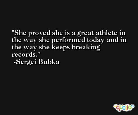 She proved she is a great athlete in the way she performed today and in the way she keeps breaking records. -Sergei Bubka