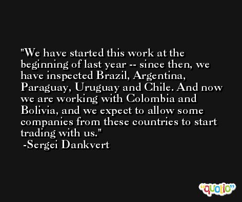 We have started this work at the beginning of last year -- since then, we have inspected Brazil, Argentina, Paraguay, Uruguay and Chile. And now we are working with Colombia and Bolivia, and we expect to allow some companies from these countries to start trading with us. -Sergei Dankvert