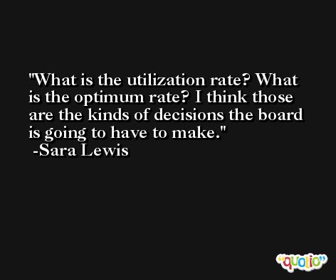 What is the utilization rate? What is the optimum rate? I think those are the kinds of decisions the board is going to have to make. -Sara Lewis