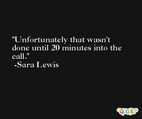 Unfortunately that wasn't done until 20 minutes into the call. -Sara Lewis