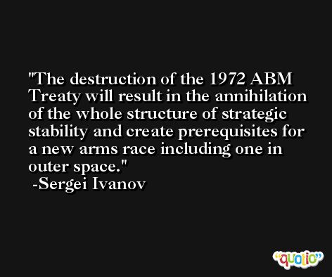 The destruction of the 1972 ABM Treaty will result in the annihilation of the whole structure of strategic stability and create prerequisites for a new arms race including one in outer space. -Sergei Ivanov