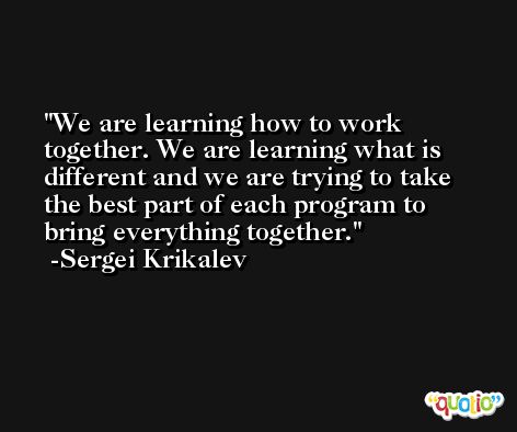 We are learning how to work together. We are learning what is different and we are trying to take the best part of each program to bring everything together. -Sergei Krikalev