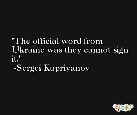 The official word from Ukraine was they cannot sign it. -Sergei Kupriyanov