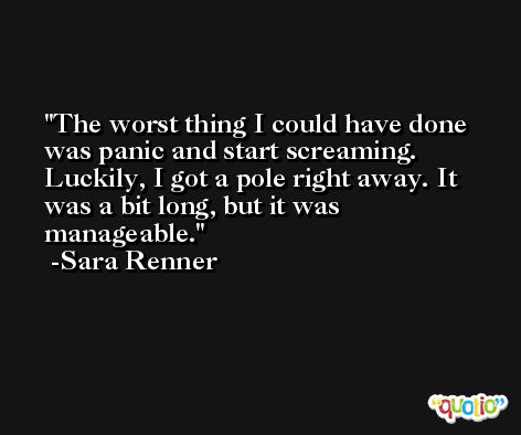 The worst thing I could have done was panic and start screaming. Luckily, I got a pole right away. It was a bit long, but it was manageable. -Sara Renner