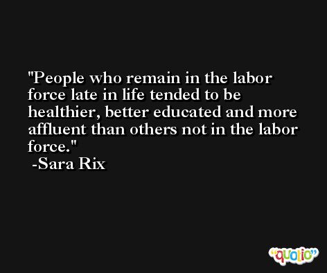 People who remain in the labor force late in life tended to be healthier, better educated and more affluent than others not in the labor force. -Sara Rix