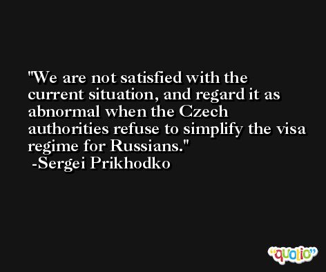 We are not satisfied with the current situation, and regard it as abnormal when the Czech authorities refuse to simplify the visa regime for Russians. -Sergei Prikhodko